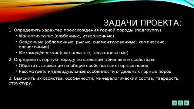 Задачи проекта: 1. Определить характер происхождения горной породы (подгруппу) Магматические (глубинные, изверженные) Осадочные (обломочные: рылые, сцементированные; химические, оргногенные) Метаморфические (сланцеватые, несланцеватые) Магматические (глубинные, изверженные) Осадочные (обломочные: рылые, сцементированные; химические, оргногенные) Метаморфические (сланцеватые, несланцеватые) 2. Определить горную породу по внешним признакм и свойствам: Обратить внимание на общие свойства всех горных пород Рассмотреть индивидуальные особенности отдельных горных пород Обратить внимание на общие свойства всех горных пород Рассмотреть индивидуальные особенности отдельных горных пород 3. Выяснить их свойства, особенности, минералогический состав, твердость, структуру. 