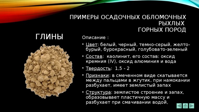 ПРИМЕРЫ ОСАДОЧНЫХ ОБЛОМОЧНЫХ РЫХЛЫХ  ГОРНЫХ ПОРОД глины Описание : Цвет : белый, черный, темно-серый, желто-бурый, бурокрасный, голубовато-зеленый Состав :  каолинит, его состав: оксид кремния (IV), оксид алюминия и вода Твердость : 1,5 - 2 Признаки : в смеченном виде скатывается между пальцами в жгутик, при намокании разбухает, имеет землистый запах Структура : землистое строение и запах, образовывает пластичную массу и разбухает при смачивании водой, 