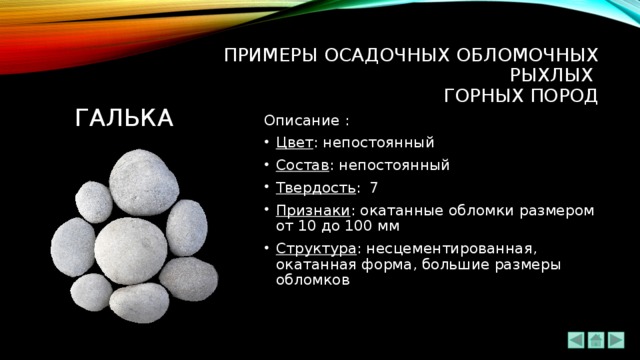 ПРИМЕРЫ ОСАДОЧНЫХ ОБЛОМОЧНЫХ РЫХЛЫХ  ГОРНЫХ ПОРОД ГАЛЬКА Описание : Цвет : непостоянный Состав : непостоянный Твердость : 7 Признаки : окатанные обломки размером от 10 до 100 мм Структура : несцементированная, окатанная форма, большие размеры обломков 