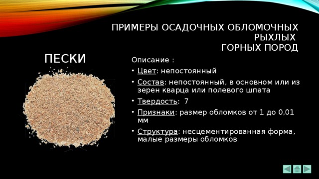 ПРИМЕРЫ ОСАДОЧНЫХ ОБЛОМОЧНЫХ РЫХЛЫХ  ГОРНЫХ ПОРОД ПЕСКи Описание : Цвет : непостоянный Состав : непостоянный, в основном или из зерен кварца или полевого шпата Твердость : 7 Признаки : размер обломков от 1 до 0,01 мм Структура : несцементированная форма, малые размеры обломков 