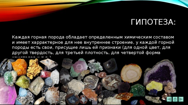 Гипотеза: Каждая горная порода обладает определенным химическим составом и имеет харрактерное для нее внутреннее строение, у каждой горной породы есть свои, присущие лишь ей признаки (для одной цвет, для другой твердость, для третьей плотность, для четвертой форма кристалов и т.д.) 