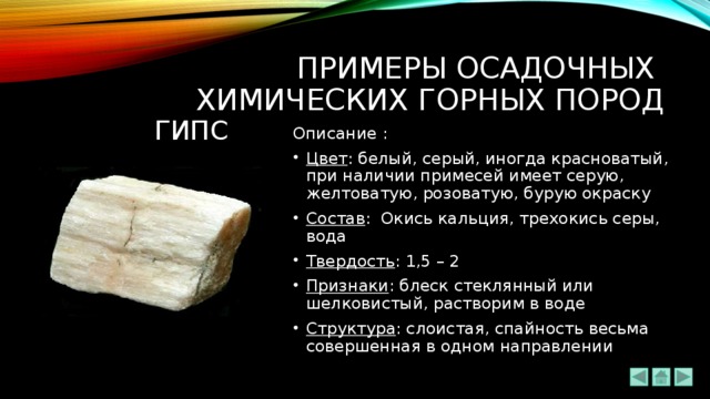 ПРИМЕРЫ ОСАДОЧНЫХ  химических ГОРНЫХ ПОРОД гипс Описание : Цвет : белый, серый, иногда красноватый, при наличии примесей имеет серую, желтоватую, розоватую, бурую окраску Состав :  Окись кальция, трехокись серы, вода Твердость : 1,5 – 2 Признаки : блеск стеклянный или шелковистый, растворим в воде Структура : слоистая, спайность весьма совершенная в одном направлении 
