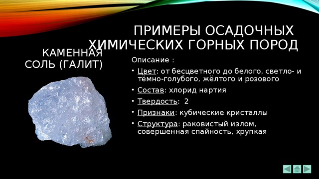 ПРИМЕРЫ ОСАДОЧНЫХ  химических ГОРНЫХ ПОРОД Каменная соль (галит) Описание : Цвет : от бесцветного до белого, светло- и тёмно-голубого, жёлтого и розового Состав : хлорид нартия Твердость : 2 Признаки : кубические кристаллы Структура : раковистый излом, совершенная спайность, хрупкая 