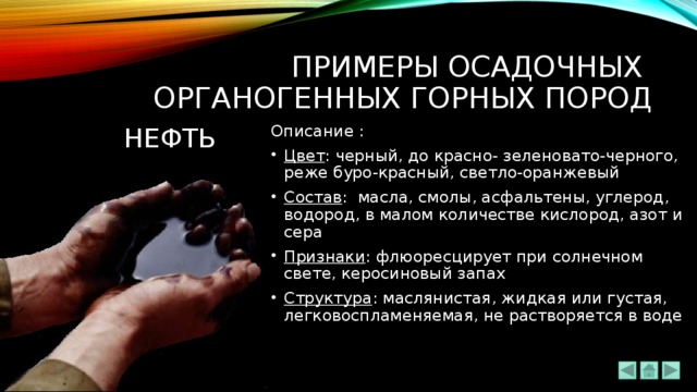 ПРИМЕРЫ ОСАДОЧНЫХ  ОРГАНОГЕННЫХ ГОРНЫХ ПОРОД НЕФТЬ Описание : Цвет : черный, до красно- зеленовато-черного, реже буро-красный, светло-оранжевый Состав :  масла, смолы, асфальтены, углерод, водород, в малом количестве кислород, азот и сера Признаки : флюоресцирует при солнечном свете, керосиновый запах Структура : маслянистая, жидкая или густая, легковоспламеняемая, не растворяется в воде 