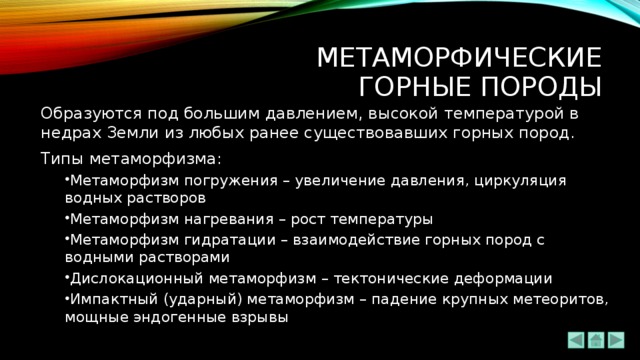 Метаморфические  ГОРНЫЕ ПОРОДЫ Образуются под большим давлением, высокой температурой в недрах Земли из любых ранее существовавших горных пород. Типы метаморфизма: Метаморфизм погружения – увеличение давления, циркуляция водных растворов Метаморфизм нагревания – рост температуры Метаморфизм гидратации – взаимодействие горных пород с водными растворами Дислокационный метаморфизм – тектонические деформации Импактный (ударный) метаморфизм – падение крупных метеоритов, мощные эндогенные взрывы Метаморфизм погружения – увеличение давления, циркуляция водных растворов Метаморфизм нагревания – рост температуры Метаморфизм гидратации – взаимодействие горных пород с водными растворами Дислокационный метаморфизм – тектонические деформации Импактный (ударный) метаморфизм – падение крупных метеоритов, мощные эндогенные взрывы 