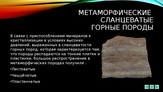 Метаморфические  сланцеватые  ГОРНЫЕ ПОРОДЫ В связи с приспособлением минералов к кристаллизации в условиях высоких давлений, выраженных в сланцеватости горных пород, которая характеризуется тем, что породы распадаются на тонкие плитки и пластинки, большое распространение в метаморфических породах получили : Листоватые Чешуйчатые Пластинчатые 