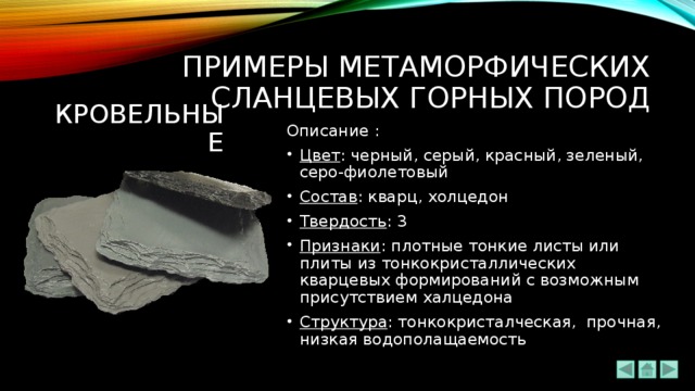 ПРИМЕРЫ метаморфических сланцевых ГОРНЫХ ПОРОД КРОВЕЛЬНЫЕ Описание : Цвет : черный, серый, красный, зеленый, серо-фиолетовый Состав : кварц, холцедон Твердость : 3 Признаки : плотные тонкие листы или плиты из тонкокристаллических кварцевых формирований с возможным присутствием халцедона Структура : тонкокристалческая, прочная, низкая водополащаемость 