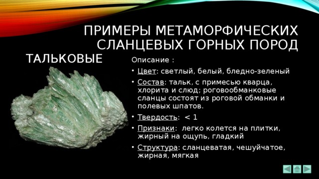 ПРИМЕРЫ метаморфических сланцевых ГОРНЫХ ПОРОД ТАЛЬКОВЫЕ Описание : Цвет : светлый, белый, бледно-зеленый Состав : тальк, с примесью кварца, хлорита и слюд; роговообманковые сланцы состоят из роговой обманки и полевых шпатов. Твердость : Признаки : легко колется на плитки, жирный на ощупь, гладкий Структура : сланцеватая, чешуйчатое, жирная, мягкая 