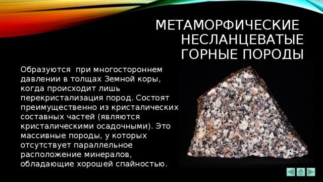 Метаморфические  несланцеватые  ГОРНЫЕ ПОРОДЫ Образуются при многостороннем давлении в толщах Земной коры, когда происходит лишь перекристализация пород. Состоят преимущественно из кристалических составных частей (являются кристалическими осадочными). Это массивные породы, у которых отсутствует параллельное расположение минералов, обладающие хорошей спайностью. 