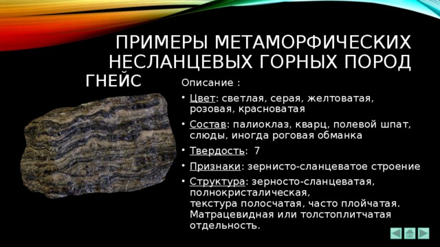ПРИМЕРЫ метаморфических НЕсланцевых ГОРНЫХ ПОРОД ГНЕЙс Описание : Цвет : светлая, серая, желтоватая, розовая, красноватая Состав : палиоклаз, кварц, полевой шпат, слюды, иногда роговая обманка Твердость : 7 Признаки : зернисто-сланцеватое строение Структура : зерносто-сланцеватая, полнокристалическая, текстура полосчатая, часто плойчатая. Матрацевидная или толстоплитчатая отдельность. 