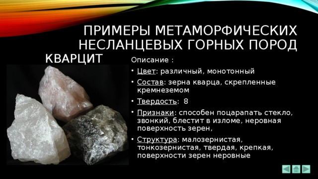 ПРИМЕРЫ метаморфических НЕсланцевых ГОРНЫХ ПОРОД КВАРЦИТ Описание : Цвет : различный, монотонный Состав : зерна кварца, скрепленные кремнеземом Твердость : 8 Признаки : способен поцарапать стекло, звонкий, блестит в изломе, неровная поверхность зерен, Структура : малозернистая, тонкозернистая, твердая, крепкая, поверхности зерен неровные 