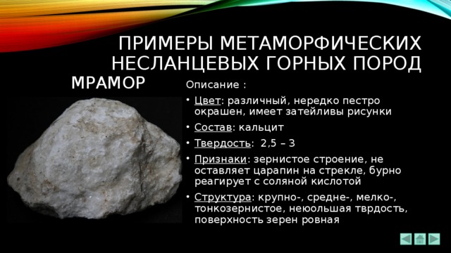 ПРИМЕРЫ метаморфических НЕсланцевых ГОРНЫХ ПОРОД МРАМОР Описание : Цвет : различный, нередко пестро окрашен, имеет затейливы рисунки Состав : кальцит Твердость : 2,5 – 3 Признаки : зернистое строение, не оставляет царапин на стрекле, бурно реагирует с соляной кислотой Структура : крупно-, средне-, мелко-, тонкозернистое, неюольшая тврдость, поверхность зерен ровная 