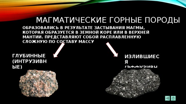 мАГМАТИЧЕСКИЕ ГОРНЫЕ ПОРОДЫ ОБРАЗОВАЛИСЬ В РЕЗУЛЬТАТЕ ЗАСТЫВАНИЯ МАГМЫ, КОТОРАЯ ОБРАЗУЕТСЯ В ЗЕМНОЙ КОРЕ ИЛИ В ВЕРХНЕЙ МАНТИИ. ПРЕДСТАВЛЯЮТ СОБОЙ РАСПЛАВЛЕННУЮ СЛОЖНУЮ ПО СОСТАВУ МАССУ ГЛУБИННЫЕ (ИНТРУЗИВНЫЕ) ИЗЛИВШИЕСЯ (ЭФФУЗИВНЫЕ) 