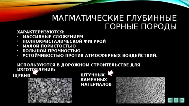 мАГМАТИЧЕСКИЕ ГЛУБИННЫЕ ГОРНЫЕ ПОРОДЫ ХАРАКТЕРИЗУЮТСЯ: МАССИВНЫЕ СЛОЖЕНИЕМ ПОЛНОКРИСТАЛИЧЕСКОЙ ФИГУРОЙ МАЛОЙ ПОРИСТОСТЬЮ БОЛЬШОЙ ПРОЧНОСТЬЮ УСТОЙЧИВОСТЬЮ ПРОТИВ АТМОСФЕРНЫХ ВОЗДЕЙСТВИЙ.  ИСПОЛЬЗУЮТСЯ В ДОРОЖНОМ СТРОИТЕЛЬСТВЕ ДЛЯ ИЗГОТОВЛЕНИЯ: ШТУЧНЫХ КАМЕННЫХ МАТЕРИАЛОВ ЩЕБНЯ 