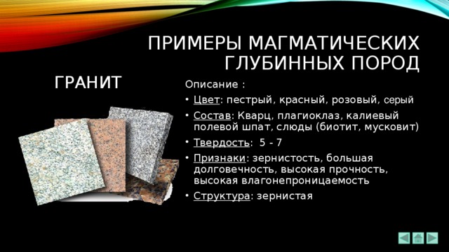 ПРИМЕРЫ МАГМАТИЧЕСКИХ ГЛУБИННЫХ ПОРОД гРАНИТ Описание : Цвет : пестрый, красный, розовый, серый Состав : Кварц, плагиоклаз, калиевый полевой шпат, слюды (биотит, мусковит) Твердость : 5 - 7 Признаки : зернистость, большая долговечность, высокая прочность, высокая влагонепроницаемость Структура : зернистая 