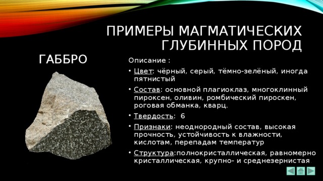 ПРИМЕРЫ МАГМАТИЧЕСКИХ ГЛУБИННЫХ ПОРОД габбро Описание : Цвет : чёрный, серый, тёмно-зелёный, иногда пятнистый Состав : основной плагиоклаз, многоклинный пироксен, оливин, ромбический пироскен, роговая обманка, кварц . Твердость : 6 Признаки : неоднородный состав, высокая прочность, устойчивость к влажности, кислотам, перепадам температур Структура :полнокристаллическая, равномерно кристаллическая, крупно- и среднезернистая . 