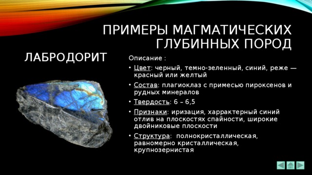 ПРИМЕРЫ МАГМАТИЧЕСКИХ ГЛУБИННЫХ ПОРОД лабродорит Описание : Цвет : черный, темно-зеленный, синий, реже — красный или желтый Состав : плагиоклаз с примесью пироксенов и рудных минералов Твердость : 6 – 6,5 Признаки : иризация, харрактерный синий отлив на плоскостях спайности, широкие двойниковые плоскости Структура :   полнокристаллическая, равномерно кристаллическая, крупнозернистая 