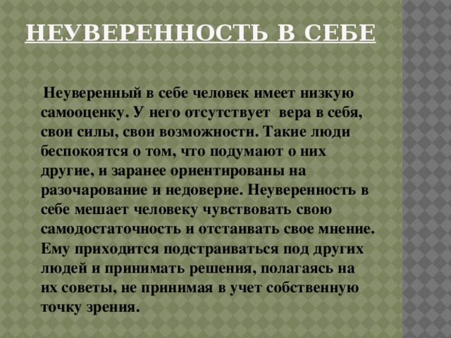 Неуверенность в себе    Неуверенный в себе человек имеет низкую самооценку. У него отсутствует вера в себя, свои силы, свои возможности. Такие люди беспокоятся о том, что подумают о них другие, и заранее ориентированы на разочарование и недоверие. Неуверенность в себе мешает человеку чувствовать свою самодостаточность и отстаивать свое мнение. Ему приходится подстраиваться под других людей и принимать решения, полагаясь на их советы, не принимая в учет собственную точку зрения. 
