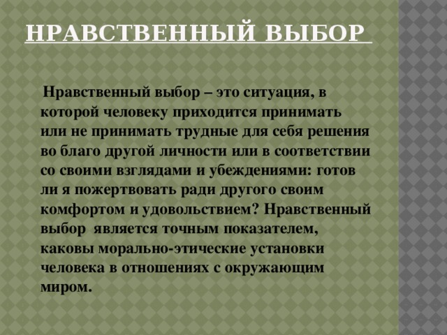 Нравственный выбор    Нравственный выбор – это ситуация, в которой человеку приходится принимать или не принимать трудные для себя решения во благо другой личности или в соответствии со своими взглядами и убеждениями: готов ли я пожертвовать ради другого своим комфортом и удовольствием? Нравственный выбор является точным показателем, каковы морально-этические установки человека в отношениях с окружающим миром. 