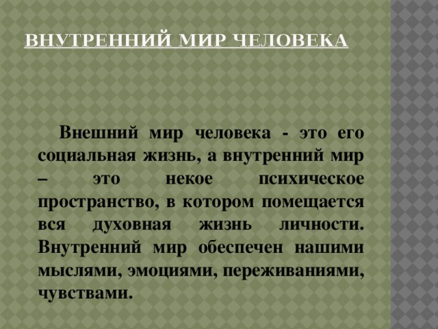 Внутренний мир человека    Внешний мир человека - это его социальная жизнь, а внутренний мир – это некое психическое пространство, в котором помещается вся духовная жизнь личности. Внутренний мир обеспечен нашими мыслями, эмоциями, переживаниями, чувствами. 
