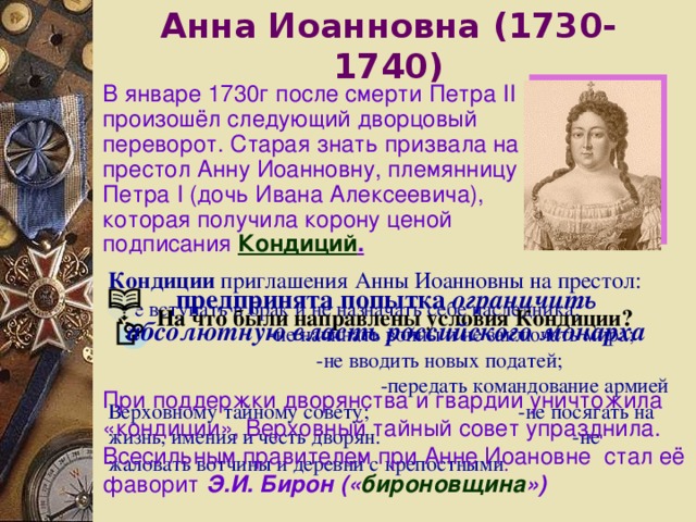 Анна Иоанновна ( 1730-1740 ) В январе 1730г после смерти Петра II произошёл следующий дворцовый переворот. Старая знать призвала на престол Анну Иоанновну, племянницу Петра I (дочь Ивана Алексеевича), которая получила корону ценой подписания Кондиций . Кондиции приглашения Анны Иоанновны на престол: -- не вступать в брак и не назначать себе наследника;   - не начинать войны и не заключать мира;   - не вводить новых податей;   - передать командование армией Верховному тайному совету;   - не посягать на жизнь, имения и честь дворян:   - не жаловать вотчины и деревни с крепостными .  предпринята попытка ограничить абсолютную власть российского монарха На что были направлены условия Кондиции? При поддержки дворянства и гвардии уничтожила «кондиции», Верховный тайный совет упразднила. Всесильным правителем при Анне Иоановне стал её фаворит Э.И. Бирон (« бироновщина ») 