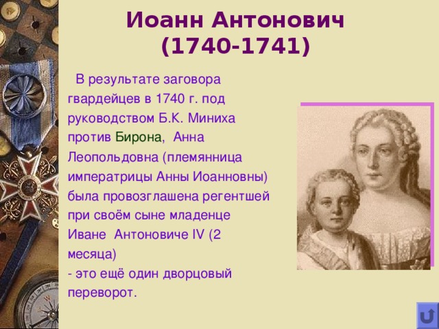Иоанн Антонович  (1740-1741)  В результате заговора гвардейцев в 1740 г. под руководством Б.К. Миниха против Бирона , Анна Леопольдовна (племянница императрицы Анны Иоанновны) была провозглашена регентшей при своём сыне младенце Иване Антоновиче IV (2 месяца)  - это ещё один дворцовый переворот. 