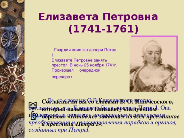 Елизавета Петровна   (1741-1761)  Гвардия помогла дочери Петра I  Елизавете Петровне занять престол. В ночь 25 ноября 1741г. Произошел очередной переворот.   Да, со словами О.В.Ключевского можно согласиться, т.к. Елизавета была дочерью Петра I . Она поддерживала политику в озвращения к петровским преобразованиям, восстановления порядков и органов, созданных при Петре I .  Согласны ли вы со словами В. О. Ключевского, который называет Елизавету следующим образом: «Наиболее законная из всех преемников и преемниц Петра I». 