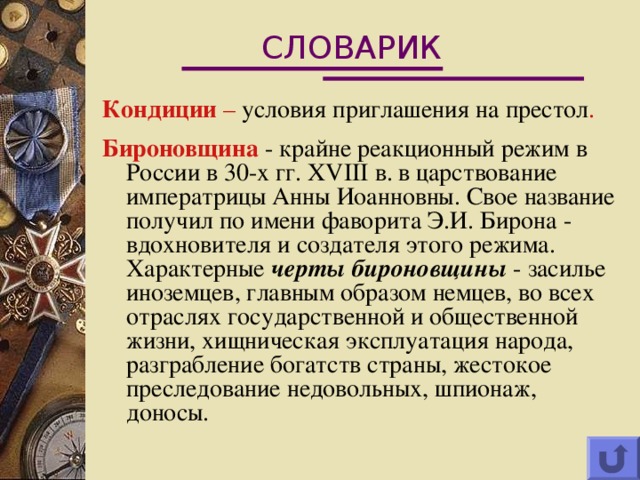 СЛОВАРИК Кондиции  – условия приглашения на престол . Бироновщина  - крайне реакционный режим в России в 30-х гг. XVIII в. в царствование императрицы Анны Иоанновны. Свое название получил по имени фаворита Э.И. Бирона - вдохновителя и создателя этого режима. Характерные черты бироновщины - засилье иноземцев, главным образом немцев, во всех отраслях государственной и общественной жизни, хищническая эксплуатация народа, разграбление богатств страны, жестокое преследование недовольных, шпионаж, доносы. 