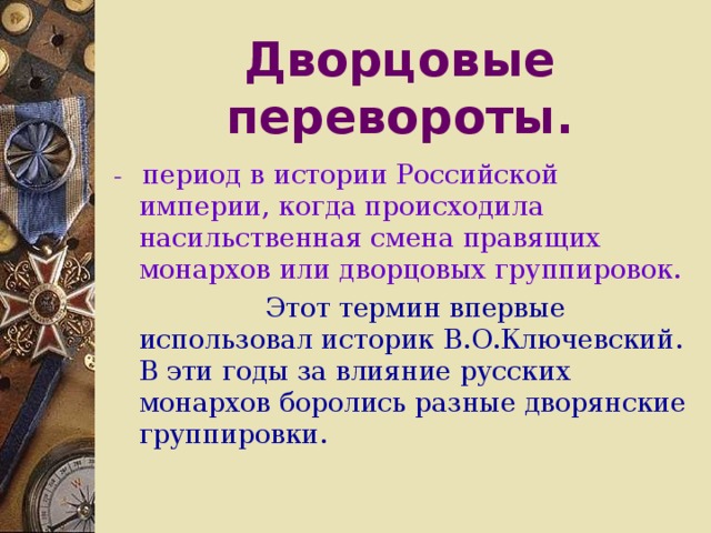 Дворцовые перевороты. - период в истории Российской империи, когда происходила насильственная смена правящих монархов или дворцовых группировок.  Этот термин впервые использовал историк В.О.Ключевский. В эти годы за влияние русских монархов боролись разные дворянские группировки.  