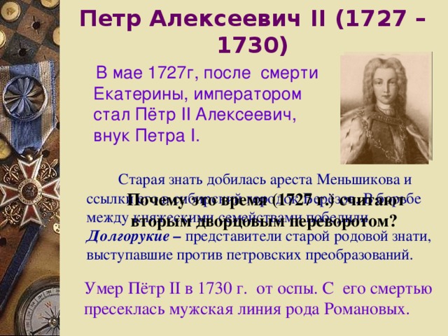 Петр Алексеевич  II (1727 –1730)  В мае 1727г, после смерти Екатерины, императором стал Пётр II Алексеевич, внук Петра I .  Старая знать добилась ареста Меньшикова и ссылки его в сибирский городок Берёзов. В борьбе между княжескими семействами победили Долгорукие – представители старой родовой знати, выступавшие против петровских преобразований. Почему это время (1727 г.) считают вторым дворцовым переворотом? Умер Пётр II в 1730 г. от оспы. C его смертью пресеклась мужская линия рода Романовых. 