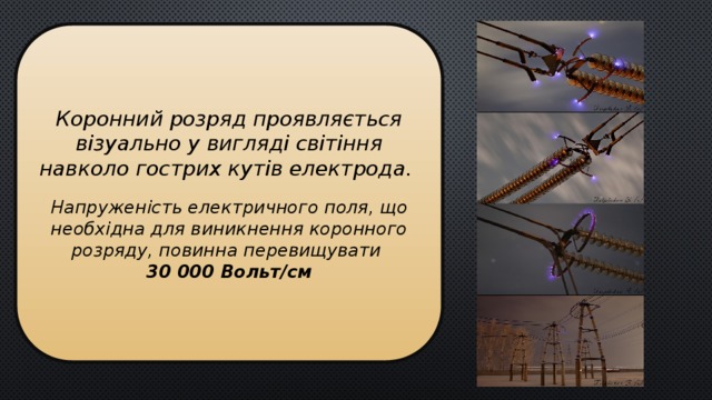Коронний розряд проявляється візуально у вигляді світіння навколо гострих кутів електрода.   Напруженість електричного поля, що необхідна для виникнення коронного розряду, повинна перевищувати  30 000 Вольт/см  