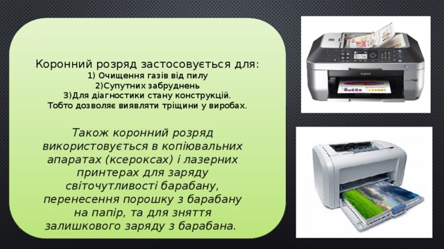 Коронний розряд застосовується для:  1) Очищення газів від пилу  2)Супутних забруднень  3)Для діагностики стану конструкцій.  Тобто дозволяє виявляти тріщини у виробах.           Також коронний розряд використовується в копіювальних апаратах (ксероксах) і лазерних принтерах для заряду світочутливості барабану, перенесення порошку з барабану на папір, та для зняття залишкового заряду з барабана.  