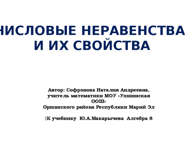Числовые неравенства и их свойства Автор: Софронова Наталия Андреевна, учитель математики МОУ «Упшинская ООШ» Оршанского района Республики Марий Эл ( К учебнику Ю.А.Макарычева Алгебра 8 