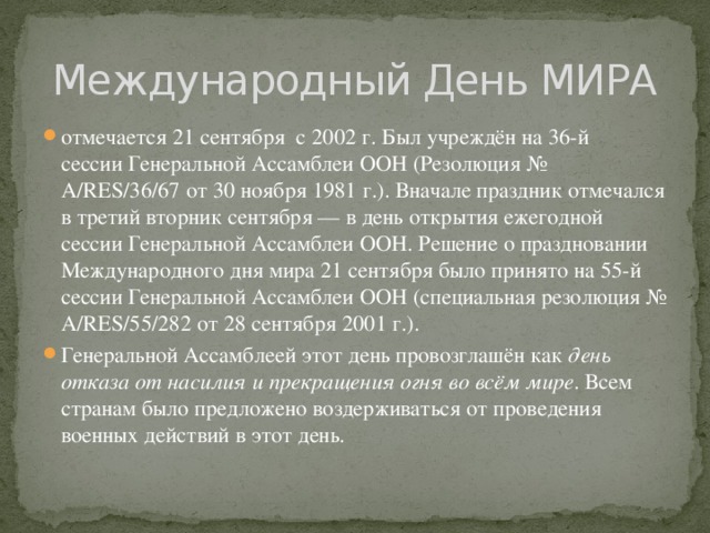 Международный День МИРА отмечается 21 сентября с 2002 г. Был учреждён на 36-й сессии Генеральной Ассамблеи ООН (Резолюция № A/RES/36/67 от 30 ноября 1981 г.). Вначале праздник отмечался в третий вторник сентября — в день открытия ежегодной сессии Генеральной Ассамблеи ООН. Решение о праздновании Международного дня мира 21 сентября было принято на 55-й сессии Генеральной Ассамблеи ООН (специальная резолюция № A/RES/55/282 от 28 сентября 2001 г.). Генеральной Ассамблеей этот день провозглашён как  день отказа от насилия и прекращения огня во всём мире . Всем странам было предложено воздерживаться от проведения военных действий в этот день. 