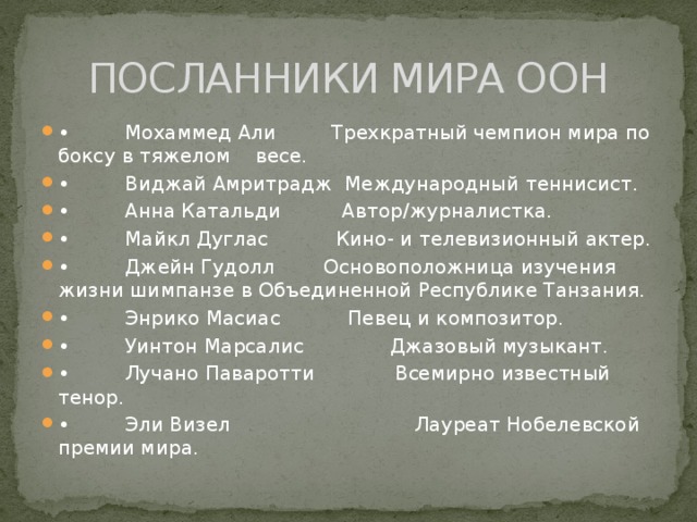 ПОСЛАННИКИ МИРА ООН •          Мохаммед Али         Трехкратный чемпион мира по боксу в тяжелом    весе. •          Виджай Амритрадж  Международный теннисист. •          Анна Катальди          Автор/журналистка. •          Майкл Дуглас           Кино- и телевизионный актер. •          Джейн Гудолл        Основоположница изучения жизни шимпанзе в Объединенной Республике Танзания. •          Энрико Масиас           Певец и композитор. •          Уинтон Марсалис              Джазовый музыкант. •          Лучано Паваротти             Всемирно известный тенор. •          Эли Визел                              Лауреат Нобелевской премии мира. 