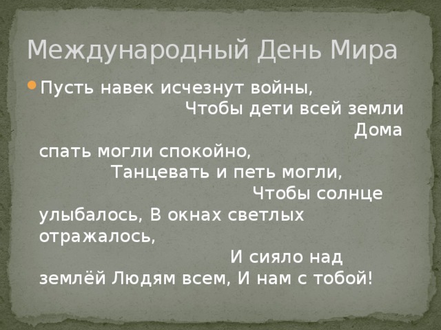 Международный День Мира Пусть навек исчезнут войны, Чтобы дети всей земли Дома спать могли спокойно, Танцевать и петь могли, Чтобы солнце улыбалось, В окнах светлых отражалось, И сияло над землёй Людям всем, И нам с тобой! 