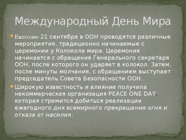 Международный День Мира Ежегодно 21 сентября в ООН проводятся различные мероприятия, традиционно начинаемые с церемонии у Колокола мира. Церемония начинается с обращения Генерального секретаря ООН, после которого он ударяет в колокол. Затем, после минуты молчания, с обращением выступает председатель Совета Безопасности ООН. Широкую известность и влияние получила некоммерческая организация PEACE ONE DAY , которая стремится добиться реализации ежегодного  дня всемирного прекращения огня и отказа от насилия . 