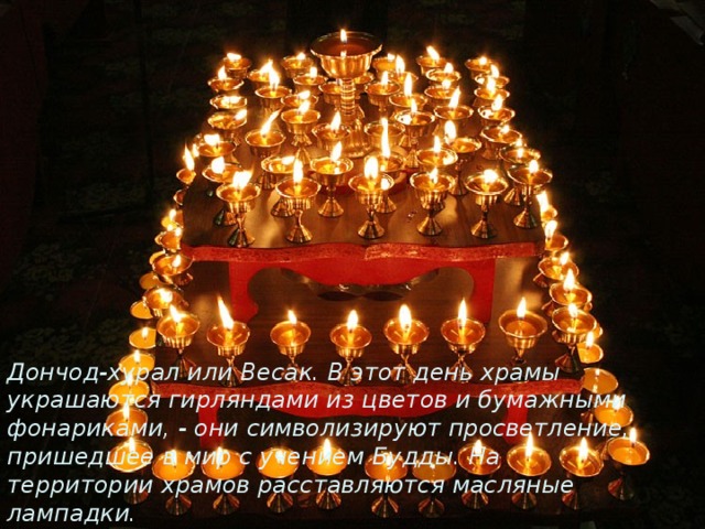 Дончод-хурал или Весак . В это т день храмы украшаются гирляндами,на территории хромов расставляются масляные лампадки. Дончод-хурал или Весак. В этот день храмы украшаются гирляндами из цветов и бумажными фонариками, - они символизируют просветление, пришедшее в мир с учением Будды. На территории храмов расставляются масляные лампадки. 