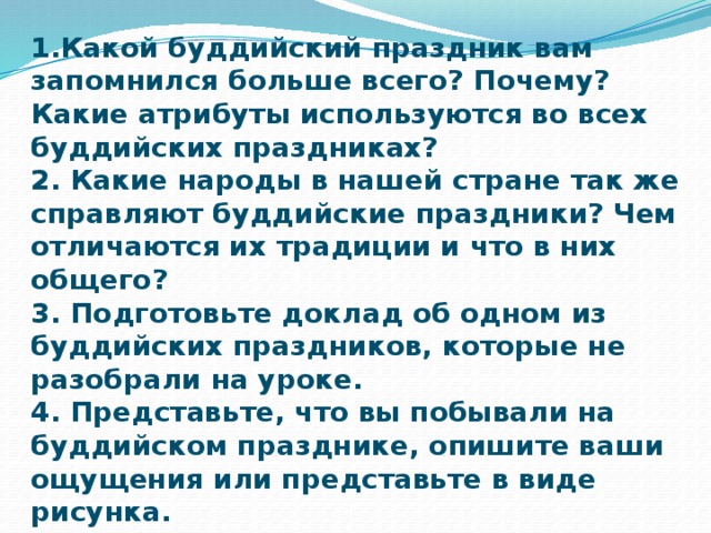 Домашнее задание:  1.Какой буддийский праздник вам запомнился больше всего? Почему? Какие атрибуты используются во всех буддийских праздниках? 2. Какие народы в нашей стране так же справляют буддийские праздники? Чем отличаются их традиции и что в них общего? 3. Подготовьте доклад об одном из буддийских праздников, которые не разобрали на уроке. 4. Представьте, что вы побывали на буддийском празднике, опишите ваши ощущения или представьте в виде рисунка.   