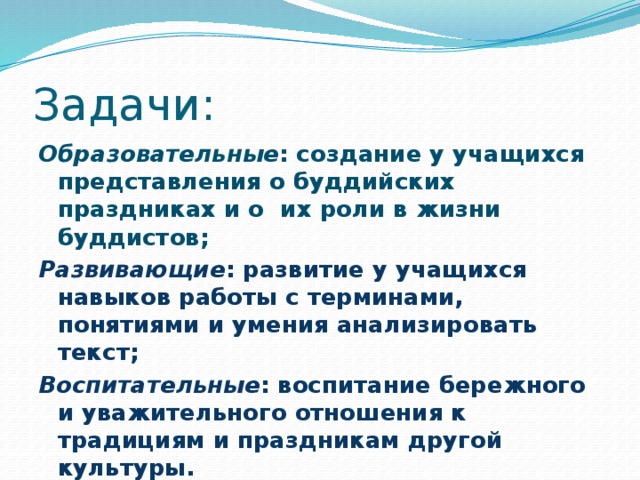 Задачи: Образовательные : создание у учащихся представления о буддийских праздниках и о их роли в жизни буддистов; Развивающие : развитие у учащихся навыков работы с терминами, понятиями и умения анализировать текст; Воспитательные : воспитание бережного и уважительного отношения к традициям и праздникам другой культуры. 