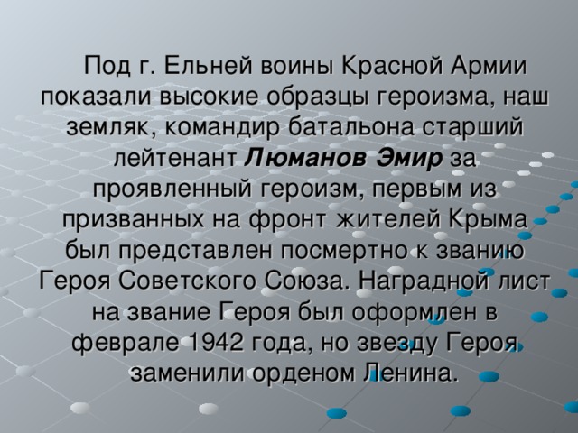 Под г. Ельней воины Красной Армии показали высокие образцы героизма, наш земляк, командир батальона старший лейтенант Люманов Эмир за проявленный героизм, первым из призванных на фронт жителей Крыма был представлен посмертно к званию Героя Советского Союза. Наградной лист на звание Героя был оформлен в феврале 1942 года, но звезду Героя заменили орденом Ленина. 