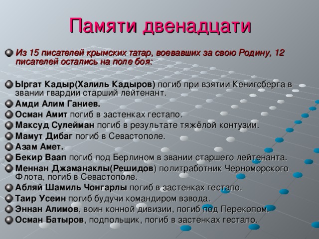 Памяти двенадцати Из 15 писателей крымских татар, воевавших за свою Родину, 12 писателей остались на поле боя:  Ыргат Кадыр(Халиль Кадыров) погиб при взятии Кенигсберга в звании гвардии старший лейтенант. Амди Алим Ганиев. Осман Амит погиб в застенках гестапо. Максуд Сулейман погиб в результате тяжёлой контузии. Мамут Дибаг погиб в Севастополе. Азам Амет. Бекир Ваап погиб под Берлином в звании старшего лейтенанта. Меннан Джаманаклы(Решидов ) политработник Черноморского Флота, погиб в Севастополе. Абляй Шамиль Чонгарлы погиб в застенках гестапо. Таир Усеин погиб будучи командиром взвода. Эннан Алимов , воин конной дивизии, погиб под Перекопом. Осман Батыров , подпольщик, погиб в застенках гестапо. 