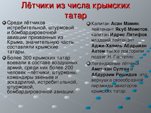 Лётчики из числа крымских татар Среди лётчиков истребительной, штурмовой и бомбардировочной авиации призванных из Крыма, значительную часть составляли крымские татары. Более 300 крымских татар воевали в составе воздушных армий, среди них более 200 человек –лётчики, штурманы, командиры звеньев и эскадрилий, истребительной, штурмовой, бомбардировочной авиации.   Капитан Асан Мамин , лейтенант Якуб  Меметов , капитан Идрис Лятифов , младший лейтенант Аджи-Халиль  Абдраман Ахтем также повторили подвиг Н. Гастелло. Легендарные лётчики Амет-хан Султан и Абдураим Решидов -это верхушка своеобразной пирамиды авиаторов крымских татар.  