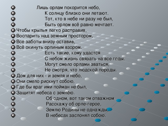  Лишь орлам покорится небо,  К солнцу близко они летают.  Тот, кто в небе ни разу не был,  Быть орлом всё равно мечтает. Чтобы крылья легко расправив, Воспарить над земным простором, Все заботы внизу оставив, Всё окинуть орлиным взором.  Есть такие, кому удастся  С небом жизнь связать на все годы.  Могут смело орлами зваться,  Не смотря, что людской породы. Дом для них - и земля и небо, Они смело рискнут собою, Где бы враг ими пойман не был, Защитят небеса с землёю.  Об одном, вот таком отважном  Расскажу об орле-герое,  Землю Родины не однажды,  В небесах заслонял собою.  