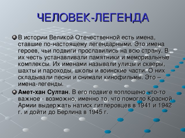 ЧЕЛОВЕК-ЛЕГЕНДА В истории Великой Отечественной есть имена, ставшие по-настоящему легендарными. Это имена героев, чьи подвиги прославились на всю страну. В их честь устанавливали памятники и мемориальные комплексы. Их именами называли улицы и скверы, шахты и пароходы, школы и воинские части. О них складывали песни и снимали кинофильмы. Это – имена-легенды. Амет-хан Султан . В его подвиге воплощено что-то важное - возможно, именно то, что помогло Красной Армии выдержать натиск гитлеровцев в 1941 и 1942 г. и дойти до Берлина в 1945 г. 