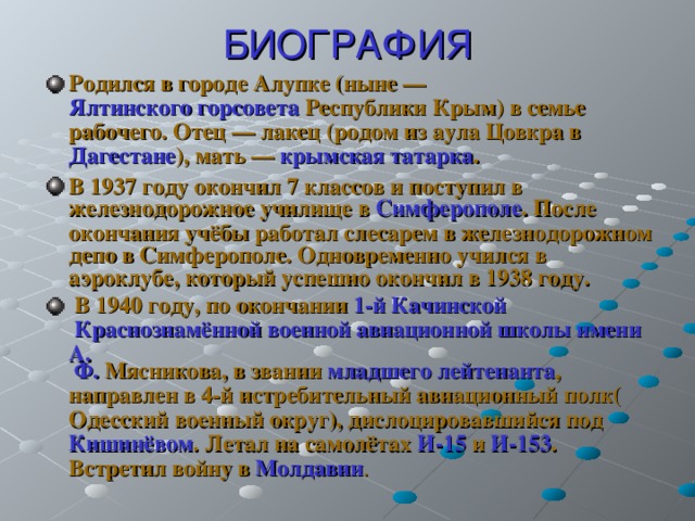 БИОГРАФИЯ Родился в городе   Алупке   (ныне   —   Ялтинского горсовета   Республики Крым ) в семье рабочего. Отец   —   лакец   (родом из аула   Цовкра   в   Дагестане ), мать   —   крымская татарка . В 1937 году окончил 7 классов и поступил в железнодорожное училище в   Симферополе . После окончания учёбы работал слесарем в железнодорожном депо в Симферополе. Одновременно учился в аэроклубе, который успешно окончил в 1938 году.  В 1940 году, по окончании   1-й Качинской Краснознамённой военной авиационной школы имени А.   Ф.   Мясникова , в звании   младшего лейтенанта , направлен в   4-й истребительный авиационный полк ( Одесский военный округ ), дислоцировавшийся под   Кишинёвом . Летал на самолётах   И-15   и   И-153 . Встретил войну в Молдавии . 