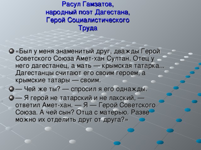  Расул Гамзатов,  народный поэт Дагестана,  Герой Социалистического  Труда   «Был у меня знаменитый друг, дважды Герой Советского Союза Амет-хан Султан. Отец у него дагестанец, а мать — крымская татарка... Дагестанцы считают его своим героем, а крымские татары — своим. — Чей же ты? — спросил я его однажды. — Я герой не татарский и не лакский, — ответил Амет-хан. — Я — Герой Советского Союза. А чей сын? Отца с матерью. Разве можно их отделить друг от друга?» 