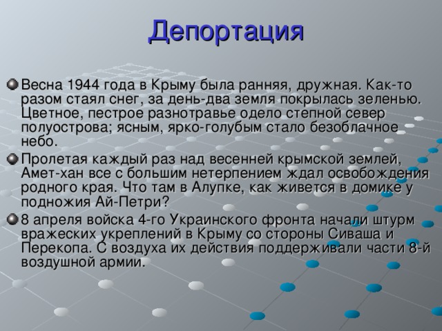 Депортация Весна 1944 года в Крыму была ранняя, дружная. Как-то разом стаял снег, за день-два земля покрылась зеленью. Цветное, пестрое разнотравье одело степной север полуострова; ясным, ярко-голубым стало безоблачное небо. Пролетая каждый раз над весенней крымской землей, Амет-хан все с большим нетерпением ждал освобождения родного края. Что там в Алупке, как живется в домике у подножия Ай-Петри? 8 апреля войска 4-го Украинского фронта начали штурм вражеских укреплений в Крыму со стороны Сиваша и Перекопа. С воздуха их действия поддерживали части 8-й воздушной армии. 