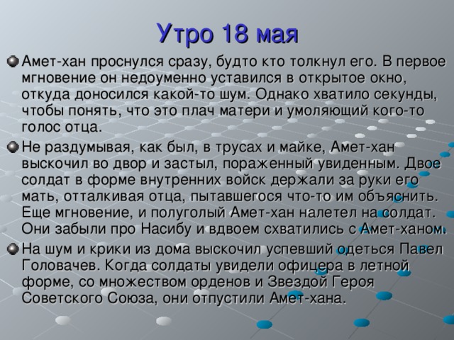 Утро 18 мая Амет-хан проснулся сразу, будто кто толкнул его. В первое мгновение он недоуменно уставился в открытое окно, откуда доносился какой-то шум. Однако хватило секунды, чтобы понять, что это плач матери и умоляющий кого-то голос отца. Не раздумывая, как был, в трусах и майке, Амет-хан выскочил во двор и застыл, пораженный увиденным. Двое солдат в форме внутренних войск держали за руки его мать, отталкивая отца, пытавшегося что-то им объяснить. Еще мгновение, и полуголый Амет-хан налетел на солдат. Они забыли про Насибу и вдвоем схватились с Амет-ханом. На шум и крики из дома выскочил успевший одеться Павел Головачев. Когда солдаты увидели офицера в летной форме, со множеством орденов и Звездой Героя Советского Союза, они отпустили Амет-хана. 