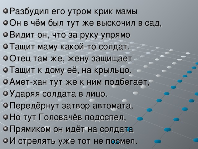 Разбудил его утром крик мамы Он в чём был тут же выскочил в сад, Видит он, что за руку упрямо Тащит маму какой-то солдат. Отец там же, жену защищает Тащит к дому её, на крыльцо. Амет-хан тут же к ним подбегает, Ударяя солдата в лицо. Передёрнут затвор автомата, Но тут Головачёв подоспел, Прямиком он идёт на солдата И стрелять уже тот не посмел. 